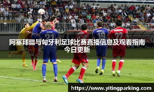 阿塞拜疆与匈牙利足球比赛直播信息及观看指南今日更新